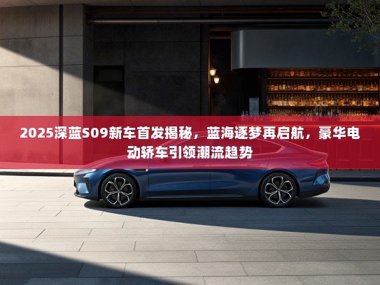 2025深蓝S09新车首发揭秘，蓝海逐梦再启航，豪华电动轿车引领潮流趋势