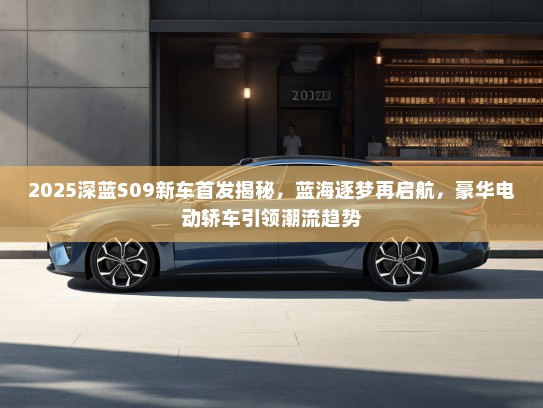 2025深蓝S09新车首发揭秘，蓝海逐梦再启航，豪华电动轿车引领潮流趋势