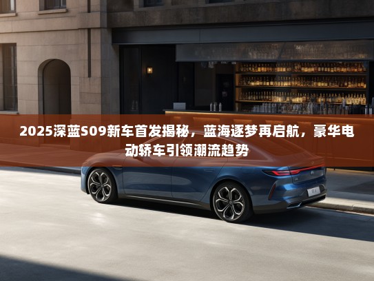 2025深蓝S09新车首发揭秘，蓝海逐梦再启航，豪华电动轿车引领潮流趋势