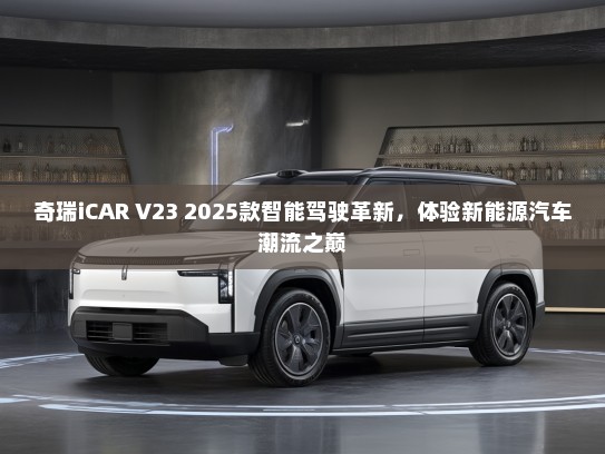 奇瑞iCAR V23 2025款智能驾驶革新，体验新能源汽车潮流之巅