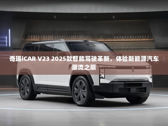 奇瑞iCAR V23 2025款智能驾驶革新，体验新能源汽车潮流之巅