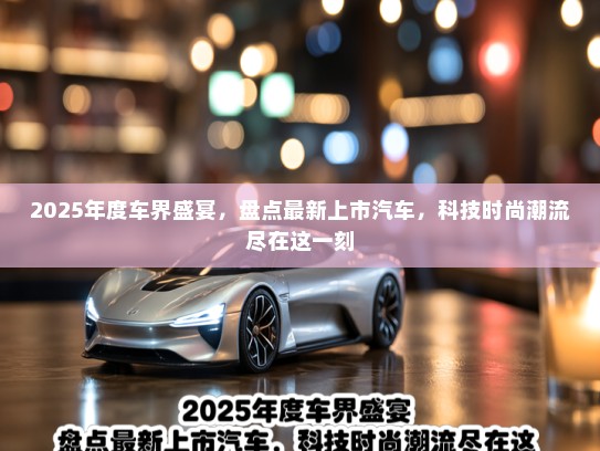 2025年度车界盛宴，盘点最新上市汽车，科技时尚潮流尽在这一刻