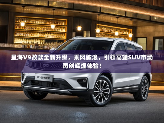 星海V9改款全新升级，乘风破浪，引领高端SUV市场再创辉煌体验！