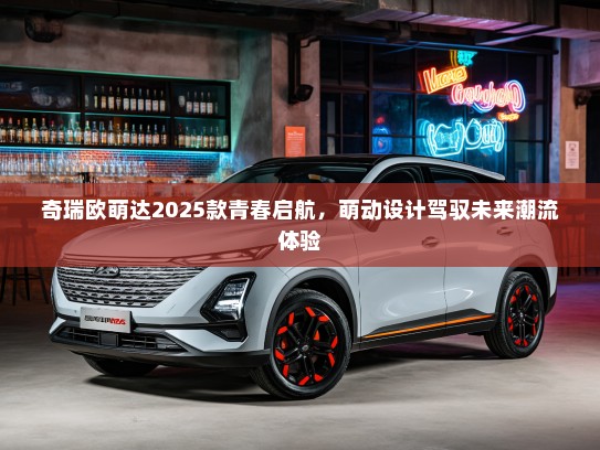 奇瑞欧萌达2025款青春启航，萌动设计驾驭未来潮流体验