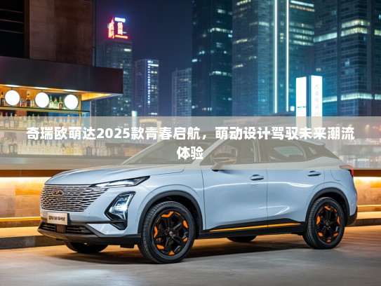 奇瑞欧萌达2025款青春启航，萌动设计驾驭未来潮流体验