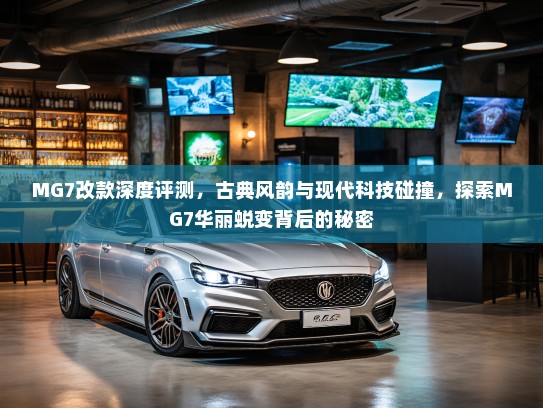 MG7改款深度评测，古典风韵与现代科技碰撞，探索MG7华丽蜕变背后的秘密