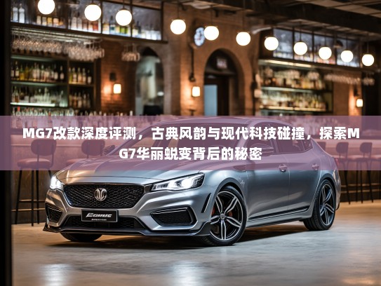 MG7改款深度评测，古典风韵与现代科技碰撞，探索MG7华丽蜕变背后的秘密