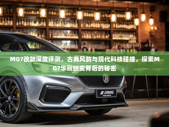 MG7改款深度评测，古典风韵与现代科技碰撞，探索MG7华丽蜕变背后的秘密