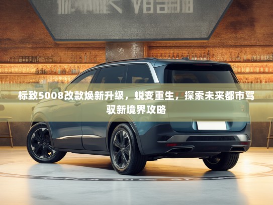 标致5008改款焕新升级，蜕变重生，探索未来都市驾驭新境界攻略