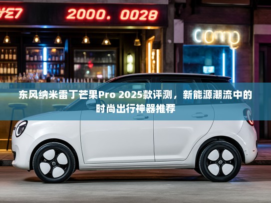 东风纳米雷丁芒果Pro 2025款评测，新能源潮流中的时尚出行神器推荐