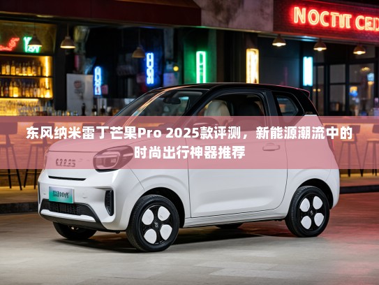 东风纳米雷丁芒果Pro 2025款评测，新能源潮流中的时尚出行神器推荐