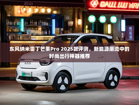 东风纳米雷丁芒果Pro 2025款评测，新能源潮流中的时尚出行神器推荐