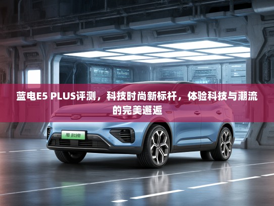 蓝电E5 PLUS评测，科技时尚新标杆，体验科技与潮流的完美邂逅