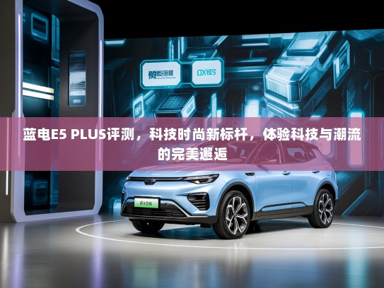 蓝电E5 PLUS评测，科技时尚新标杆，体验科技与潮流的完美邂逅