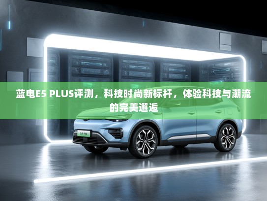 蓝电E5 PLUS评测，科技时尚新标杆，体验科技与潮流的完美邂逅