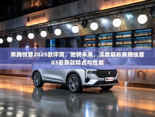 奔腾悦意2025款评测，驰骋未来，深度解析奔腾悦意03最新款特点与性能