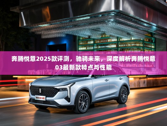 奔腾悦意2025款评测，驰骋未来，深度解析奔腾悦意03最新款特点与性能
