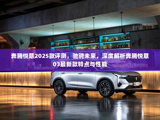 奔腾悦意2025款评测，驰骋未来，深度解析奔腾悦意03最新款特点与性能