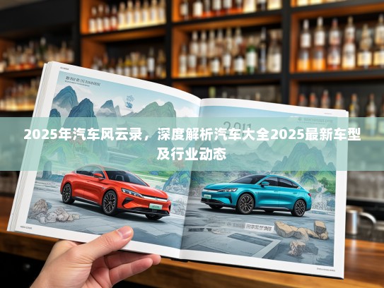 2025年汽车风云录，深度解析汽车大全2025最新车型及行业动态