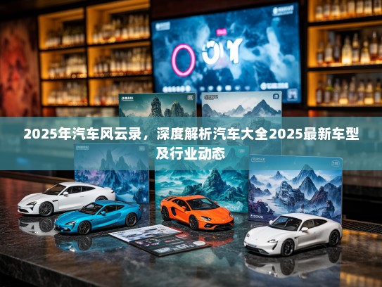 2025年汽车风云录，深度解析汽车大全2025最新车型及行业动态