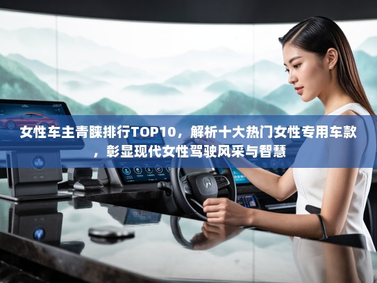 女性车主青睐排行TOP10，解析十大热门女性专用车款，彰显现代女性驾驶风采与智慧