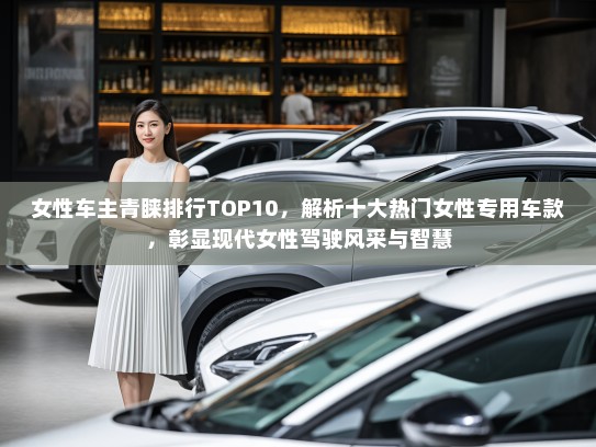 女性车主青睐排行TOP10，解析十大热门女性专用车款，彰显现代女性驾驶风采与智慧