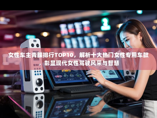女性车主青睐排行TOP10，解析十大热门女性专用车款，彰显现代女性驾驶风采与智慧