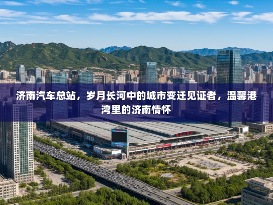 济南汽车总站，岁月长河中的城市变迁见证者，温馨港湾里的济南情怀