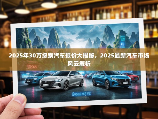 2025年30万级别汽车报价大揭秘，2025最新汽车市场风云解析