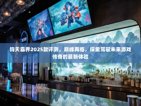 钧天霸界2025款评测，巅峰再临，探索驾驭未来游戏传奇的最新体验