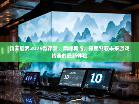 钧天霸界2025款评测，巅峰再临，探索驾驭未来游戏传奇的最新体验