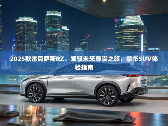 2025款雷克萨斯RZ，驾驭未来尊贵之旅，豪华SUV体验指南