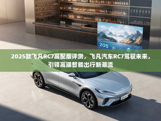 2025款飞凡RC7高配版评测，飞凡汽车RC7驾驭未来，引领高端智能出行新潮流