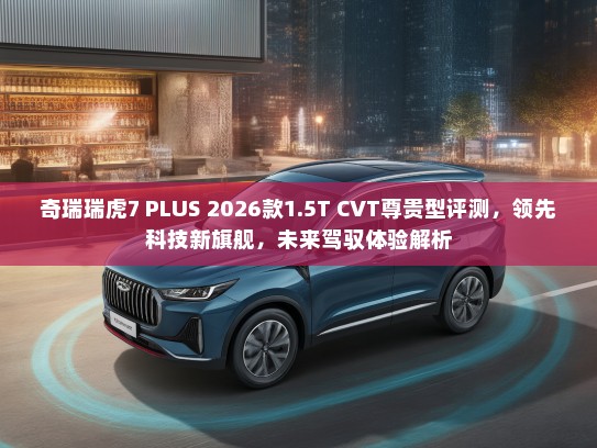 奇瑞瑞虎7 PLUS 2026款1.5T CVT尊贵型评测，领先科技新旗舰，未来驾驭体验解析
