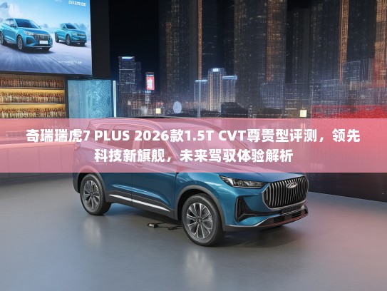奇瑞瑞虎7 PLUS 2026款1.5T CVT尊贵型评测，领先科技新旗舰，未来驾驭体验解析