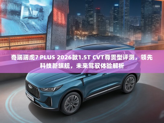 奇瑞瑞虎7 PLUS 2026款1.5T CVT尊贵型评测，领先科技新旗舰，未来驾驭体验解析