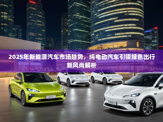 2025年新能源汽车市场趋势，纯电动汽车引领绿色出行新风尚解析