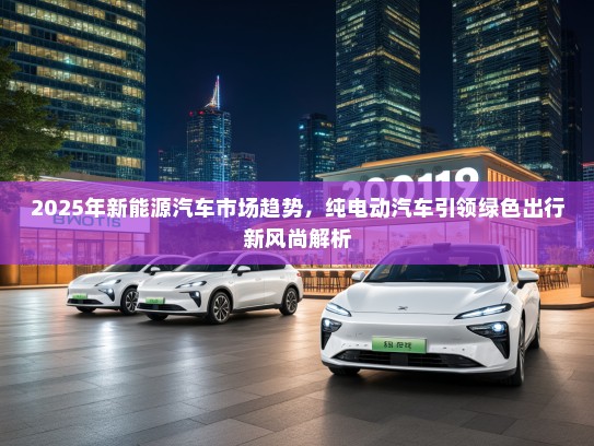 2025年新能源汽车市场趋势，纯电动汽车引领绿色出行新风尚解析