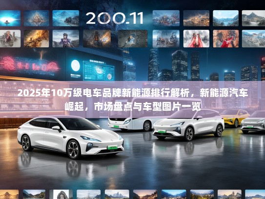 2025年10万级电车品牌新能源排行解析，新能源汽车崛起，市场盘点与车型图片一览