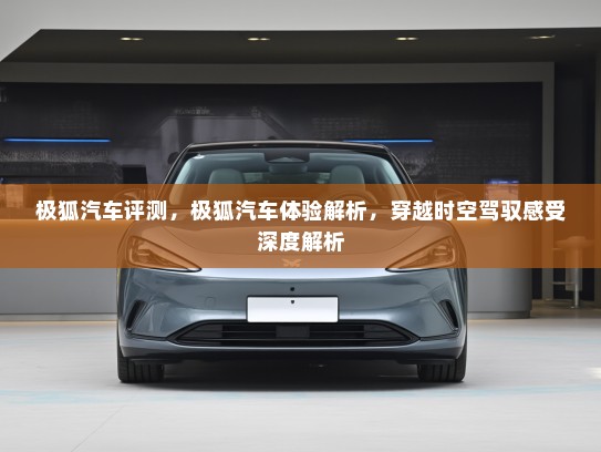 极狐汽车评测，极狐汽车体验解析，穿越时空驾驭感受深度解析