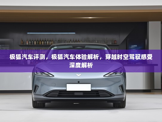 极狐汽车评测，极狐汽车体验解析，穿越时空驾驭感受深度解析