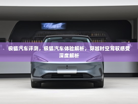 极狐汽车评测，极狐汽车体验解析，穿越时空驾驭感受深度解析