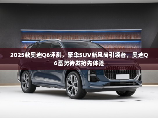 2025款奥迪Q6评测，豪华SUV新风尚引领者，奥迪Q6蓄势待发抢先体验
