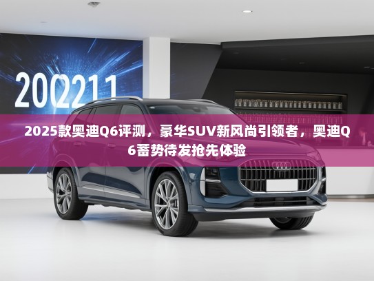 2025款奥迪Q6评测，豪华SUV新风尚引领者，奥迪Q6蓄势待发抢先体验