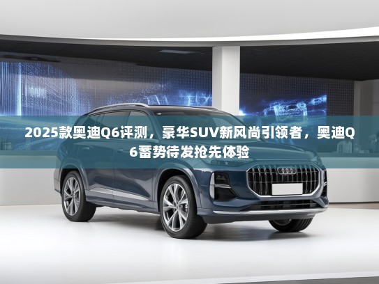 2025款奥迪Q6评测，豪华SUV新风尚引领者，奥迪Q6蓄势待发抢先体验