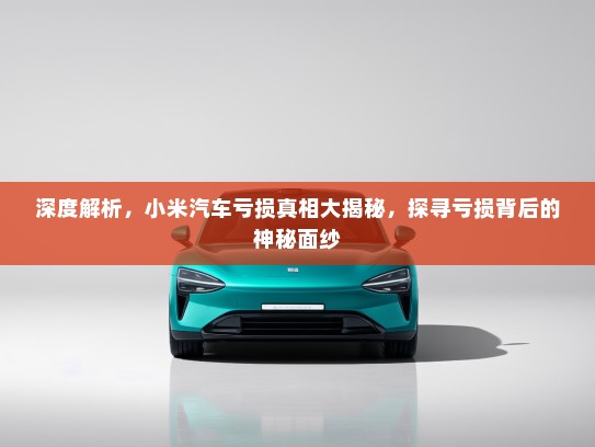 深度解析，小米汽车亏损真相大揭秘，探寻亏损背后的神秘面纱