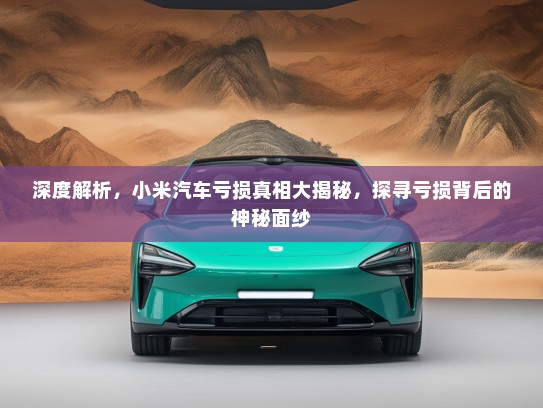 深度解析，小米汽车亏损真相大揭秘，探寻亏损背后的神秘面纱
