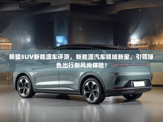 极狐SUV新能源车评测，新能源汽车领域新星，引领绿色出行新风尚体验！