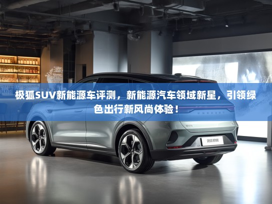 极狐SUV新能源车评测，新能源汽车领域新星，引领绿色出行新风尚体验！