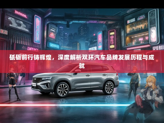 砥砺前行铸辉煌，深度解析双环汽车品牌发展历程与成就